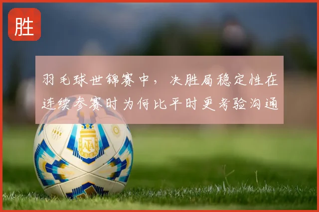 羽毛球世锦赛中，决胜局稳定性在连续参赛时为何比平时更考验沟通